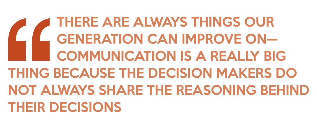 Quote: There are always things our generation can improve on—communication is a really big thing because the decision makers do not always share the reasoning behind their decisions